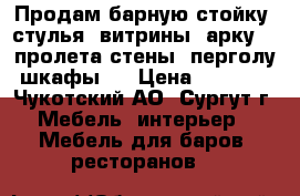Продам барную стойку, стулья, витрины, арку, 3 пролета стены, перголу, шкафы,  › Цена ­ 30 000 - Чукотский АО, Сургут г. Мебель, интерьер » Мебель для баров, ресторанов   